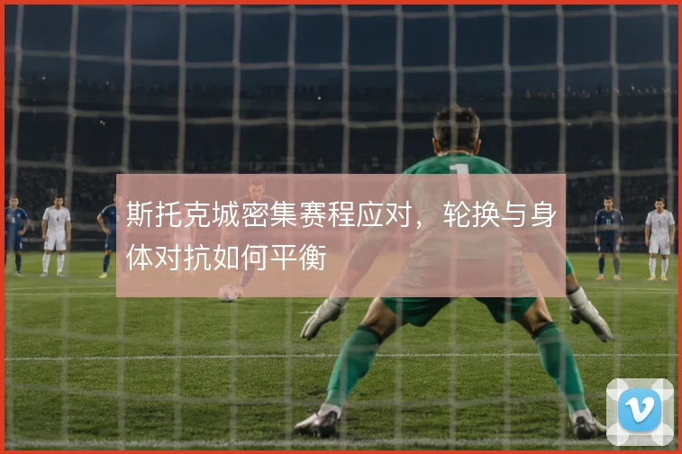斯托克城密集赛程应对，轮换与身体对抗如何平衡