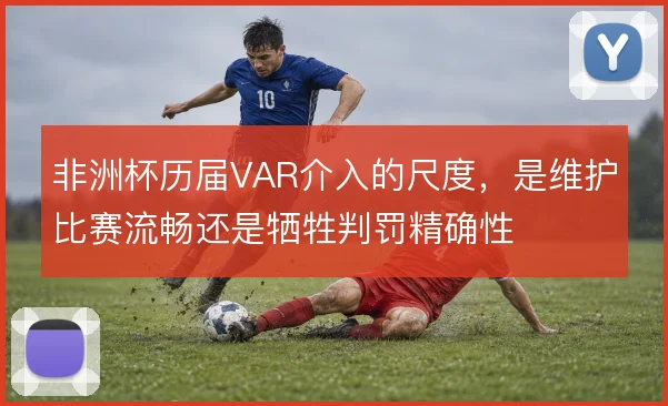 非洲杯历届VAR介入的尺度,是维护比赛流畅还是牺牲判罚精确性
