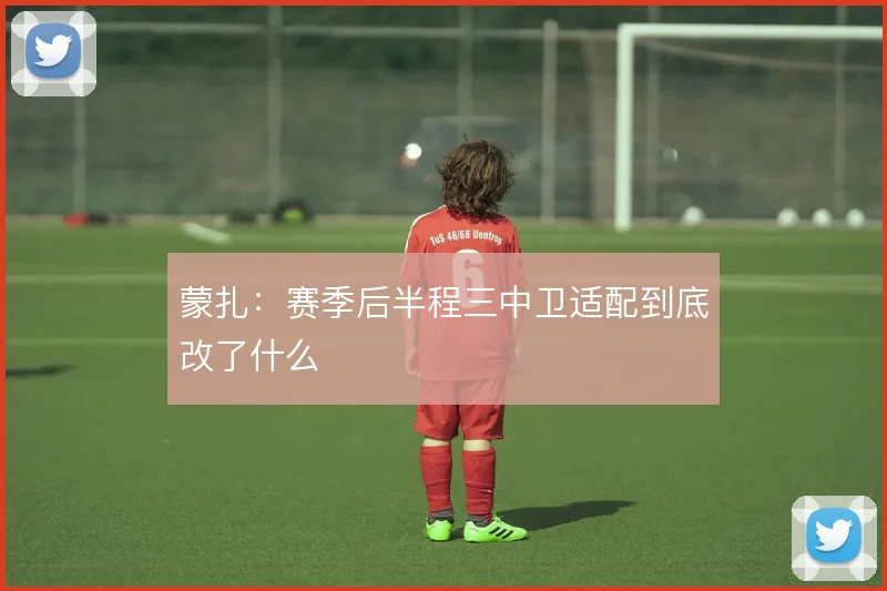 蒙扎:赛季后半程三中卫适配到底改了什么