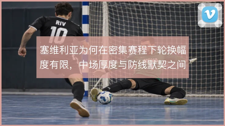 塞维利亚为何在密集赛程下轮换幅度有限，中场厚度与防线默契之间的取舍
