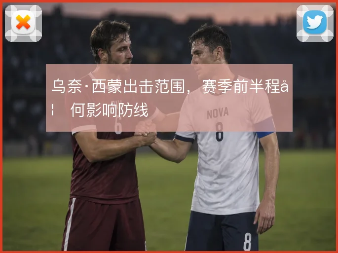 乌奈·西蒙出击范围,赛季前半程如何影响防线