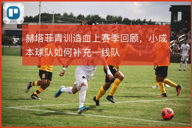 赫塔菲青训造血上赛季回顾,小成本球队如何补充一线队