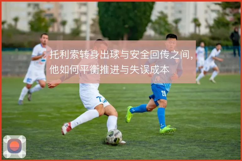 托利索转身出球与安全回传之间，他如何平衡推进与失误成本