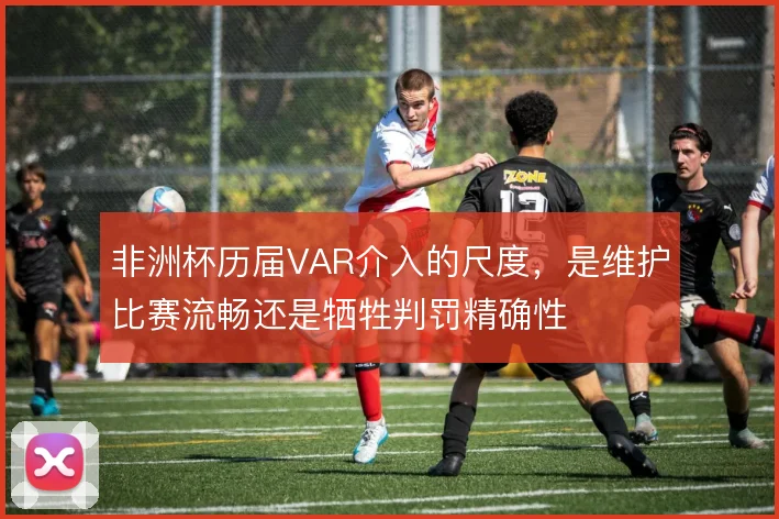 非洲杯历届VAR介入的尺度，是维护比赛流畅还是牺牲判罚精确性
