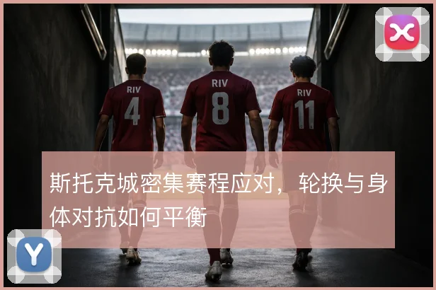 斯托克城密集赛程应对，轮换与身体对抗如何平衡