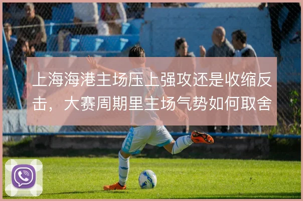 上海海港主场压上强攻还是收缩反击,大赛周期里主场气势如何取舍