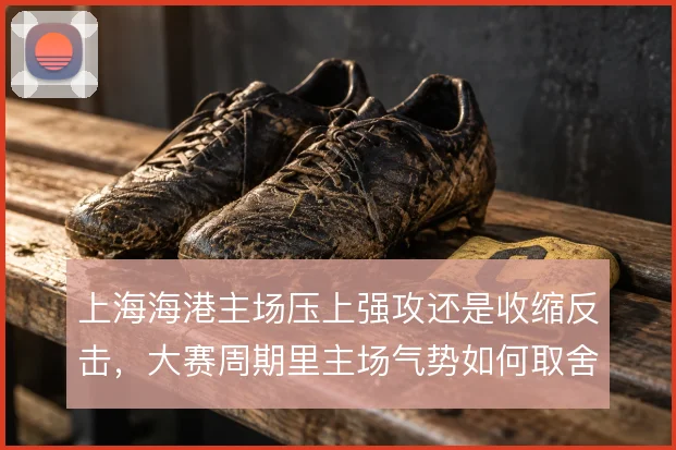 上海海港主场压上强攻还是收缩反击,大赛周期里主场气势如何取舍