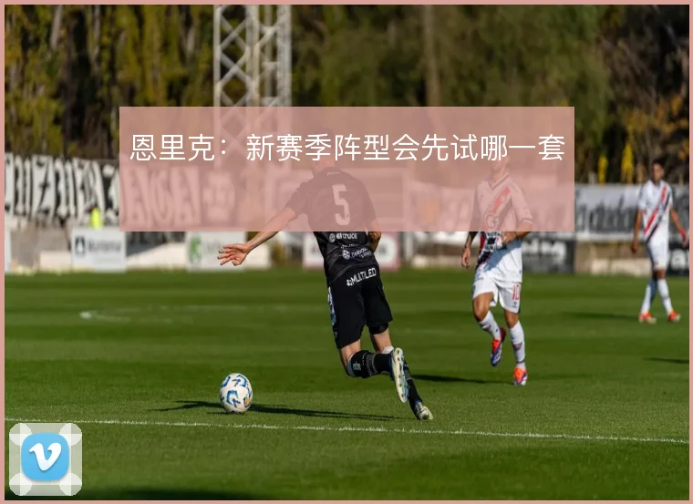 恩里克：新赛季阵型会先试哪一套