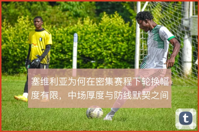 塞维利亚为何在密集赛程下轮换幅度有限，中场厚度与防线默契之间的取舍
