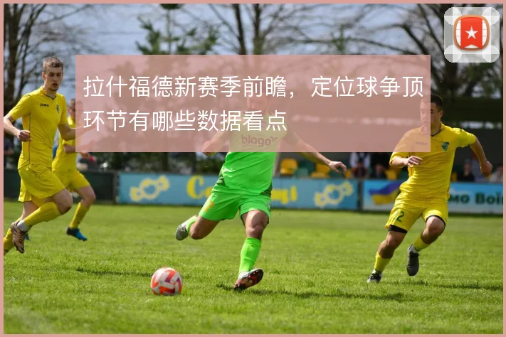 拉什福德新赛季前瞻,定位球争顶环节有哪些数据看点